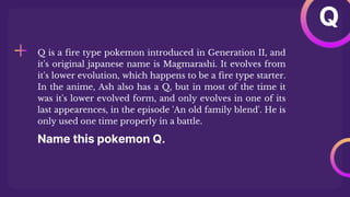 Name this pokemon Q.
Q is a fire type pokemon introduced in Generation II, and
it's original japanese name is Magmarashi. It evolves from
it's lower evolution, which happens to be a fire type starter.
In the anime, Ash also has a Q, but in most of the time it
was it's lower evolved form, and only evolves in one of its
last appearences, in the episode 'An old family blend'. He is
only used one time properly in a battle.
Q
 