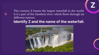 Identify Z and the name of the waterfall.
The country Z boasts the largest waterfall in the world.
It is a part of the Zambezi river, which flows through six
different nations.
Z
 