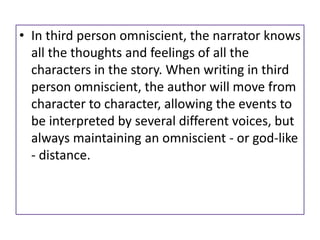 • In third person omniscient, the narrator knows
all the thoughts and feelings of all the
characters in the story. When writing in third
person omniscient, the author will move from
character to character, allowing the events to
be interpreted by several different voices, but
always maintaining an omniscient - or god-like
- distance.
 