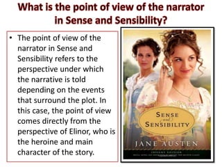 • The point of view of the
narrator in Sense and
Sensibility refers to the
perspective under which
the narrative is told
depending on the events
that surround the plot. In
this case, the point of view
comes directly from the
perspective of Elinor, who is
the heroine and main
character of the story.
 