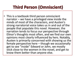 • This is a textbook third person omniscient
narrator – we have a privileged view inside the
minds of most of the characters, and Austen's
strong narratorial voice takes us in and out of the
people that populate this novel. However, the
narration tends to focus our perspective through
Elinor's thoughts most often, and we find our own
opinions most clearly influenced by hers. Notably,
Austen is primarily concerned with showing us the
female perspective here – though we occasionally
get to see "inside" Edward or John, we mostly
stick close to the women in the novel, and get to
know them better than anyone else.
 