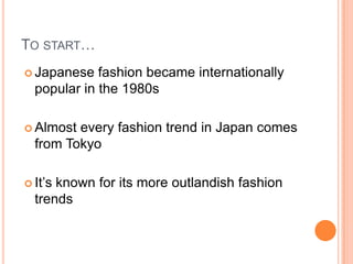 TO START…
 Japanese fashion became internationally
popular in the 1980s
 Almost every fashion trend in Japan comes
from Tokyo
 It’s known for its more outlandish fashion
trends
 