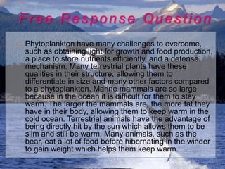 Free Response Question
   Phytoplankton have many challenges to overcome,
    such as obtaining light for growth and food production,
    a place to store nutrients efficiently, and a defense
    mechanism. Many terrestrial plants have these
    qualities in their structure, allowing them to
    differentiate in size and many other factors compared
    to a phytoplankton. Marine mammals are so large
    because in the ocean it is difficult for them to stay
    warm. The larger the mammals are, the more fat they
    have in their body, allowing them to keep warm in the
    cold ocean. Terrestrial animals have the advantage of
    being directly hit by the sun which allows them to be
    slim and still be warm. Many animals, such as the
    bear, eat a lot of food before hibernating in the winder
    to gain weight which helps them keep warm.
 