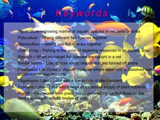 Keywords
   Aquaculture – growing marine or aquatic species in net pens or tanks
   Polyculture – raising different fish species together
   Monoculture – raising one fish species together
   Overfishing – Fishing to the point of depleting resources in an aquatic area
   Bycatch – When nontarget fish species are caught in a net
   Barrier Island – Low, narrow sandy islands that are formed off shore
   Freshwater Life Zones – Aquatic systems where water with a dissolved salt
    concentration less than 1%
   Oligotrophic Lake – Lake with a low supply of plant nutrient
   Eutrophic Lake – Lake with a large or excessive supply of plant nutrients
   Runoff – Freshwater from precipitation and melting ice that flows on the
    earths surface to nearby bodies of water
 