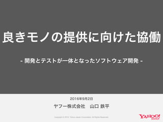 2016年9月2日
ヤフー株式会社 山口 鉄平
良きモノの提供に向けた協働
- 開発とテストが一体となったソフトウェア開発 -
 