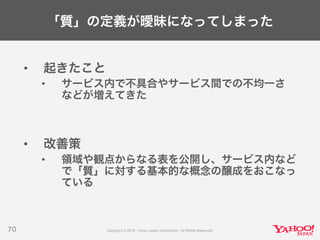 「質」の定義が曖昧になってしまった
• 起きたこと
• サービス内で不具合やサービス間での不均一さ
などが増えてきた
• 改善策
• 領域や観点からなる表を公開し、サービス内など
で「質」に対する基本的な概念の醸成をおこなっ
ている
70
 