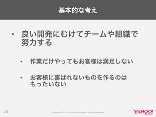 基本的な考え
• 良い開発にむけてチームや組織で
努力する
• 作業だけやってもお客様は満足しない
• お客様に喜ばれないものを作るのは
もったいない
75
 