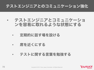 テストエンジニアとのコミュニケーション強化
• テストエンジニアとコミュニケーショ
ンを容易に取れるような状態にする
• 定期的に話す場を設ける
• 席を近くにする
• テストに関する言葉を勉強する
78
 