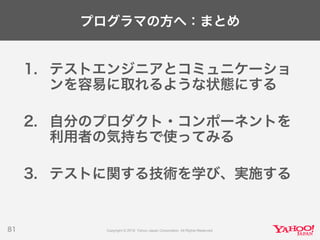 プログラマの方へ：まとめ
1. テストエンジニアとコミュニケーショ
ンを容易に取れるような状態にする
2. 自分のプロダクト・コンポーネントを
利用者の気持ちで使ってみる
3. テストに関する技術を学び、実施する
81
 