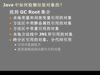 Java 中如何检测垃圾对象的？ 找到 GC Root 集合 本地变量和局部变量引用的对象 方法区中类静态属性引用的对象 方法区中常量引用的对象 本地方法栈中 JNI 所引用的对象 跨分区引用的对象，分代间引用 引用对象被提升 被重新赋值指向新生分代对象 