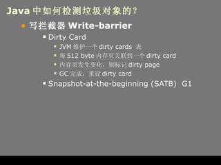 Java 中如何检测垃圾对象的？ 写拦截器 Write-barrier Dirty Card JVM 维护一个 dirty cards  表 每 512 byte 内存页关联到一个 dirty card 内存页发生变化，则标记 dirty page GC 完成，重设 dirty card Snapshot-at-the-beginning (SATB)  G1 