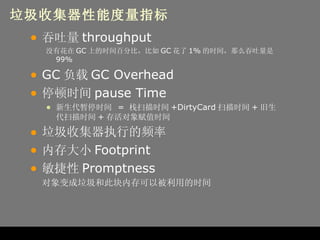 垃圾收集器性能度量指标 吞吐量 throughput 没有花在 GC 上的时间百分比，比如 GC 花了 1% 的时间，那么吞吐量是 99% GC 负载 GC Overhead 停顿时间 pause Time 新生代暂停时间  =  栈扫描时间 +DirtyCard 扫描时间 + 旧生代扫描时间 + 存活对象赋值时间 垃圾收集器执行的频率 内存大小 Footprint 敏捷性 Promptness 对象变成垃圾和此块内存可以被利用的时间 