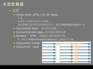 并发收集器 过程 Initial mark ,STW, 收集 GC Roots 栈 新生代对象应用旧生代对象 速度依赖于新生代存活对象的多少  – XX:CMSWaitDuration= n Concurrent Mark ，标记存活对象 Concurrent pre clean, 统计被改变的引用 Remark ， STW ，重新标记被改变的引用   – XX:+CMSScavengeBeforeRemark // 强制新生代 GC Concurrent sweep Concurrent  reset 