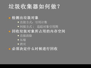 垃圾收集器如何做？ 检测出垃圾对象 直接方式：引用计数 间接方式 :  追踪对象引用图 回收垃圾对象所占用的内存空间 直接清除 压缩 拷贝 必须决定什么时候进行回收 