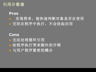 引用计数器 Pros 实现简单，能快速判断对象是否在使用 交织在程序中执行，不会挂起应用 Cons 无法处理循环引用 给程序执行带来额外的开销 与用户程序紧密的耦合 