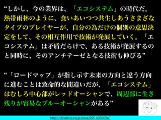 しかし、今の業界は、「エコシステム」の時代だ。
熱帯雨林のように、食いあいつつ共生しあうさまざな
タイプのプレイヤーが、自分の為だけの個別の意思決
定をして、その相互作用で技術が発展していく。「エ
コシステム」は矛盾だらけで、ある技術が発展するの
と同時に、そのアンチテーゼとなる技術も伸びる
「ロードマップ」が指し示す未来の方向と違う方向
に進むことは致命的な間違いだが、「エコシステム」
はむしろ中心部がレッドオーシャンで、周辺部に生き
残りが容易なブルーオーシャンがある
http://d.hatena.ne.jp/essa/20140330/p1
 