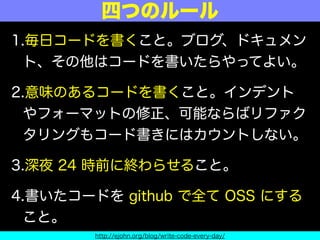 1.毎日コードを書くこと。ブログ、ドキュメン
ト、その他はコードを書いたらやってよい。
2.意味のあるコードを書くこと。インデント
やフォーマットの修正、可能ならばリファク
タリングもコード書きにはカウントしない。
3.深夜 24 時前に終わらせること。
4.書いたコードを github で全て OSS にする
こと。
四つのルール
http://ejohn.org/blog/write-code-every-day/
 