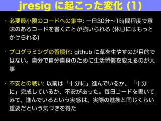 • 必要最小限のコードへの集中: 一日30分∼1時間程度で意
味のあるコードを書くことが強いられる (休日にはもっと
かけられる)
• プログラミングの習慣化: github に草を生やすのが目的で
はない。自分で自分自身のために生活習慣を変えるのが大
事
• 不安との戦い: 以前は「十分に」進んでいるか、「十分
に」完成しているか、不安があった。毎日コードを書いて
みて、進んでいるという実感は、実際の進 と同じくらい
重要だという気づきを得た
jresig に起こった変化 (1)
 