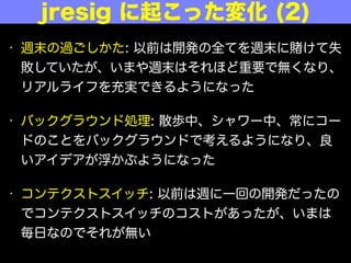 • 週末の過ごしかた: 以前は開発の全てを週末に けて失
敗していたが、いまや週末はそれほど重要でなくなり、
リアルライフを充実できるようになった
• バックグラウンド処理: 散歩中、シャワー中、常にコー
ドのことをバックグラウンドで考えるようになり、良
いアイデアが浮かぶようになった
• コンテクストスイッチ: 以前は週に一回の開発だったの
でコンテクストスイッチのコストがあったが、いまは
毎日なのでそれがない
jresig に起こった変化 (2)
 