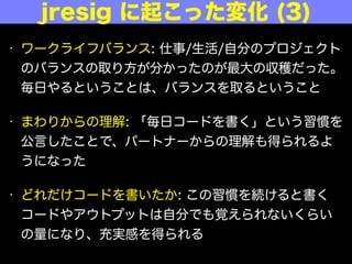 • ワークライフバランス: 仕事/生活/自分のプロジェクト
のバランスの取り方が分かったのが最大の収穫だった。
毎日やるということは、バランスを取るということ
• まわりからの理解: 「毎日コードを書く」という習慣を
公言したことで、パートナーからの理解も得られるよ
うになった
• どれだけコードを書いたか: この習慣を続けると書く
コードやアウトプットは自分でも覚えられないくらい
の量になり、充実感を得られる
jresig に起こった変化 (3)
 