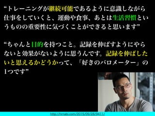 トレーニングが継続可能であるように意識しながら
仕事をしていくと、運動や食事、あとは生活習慣とい
うものの重要性に気づくことができると思います
ちゃんと目的を持つこと。記録を伸ばすようにやら
ないと効果がないように思うんです。記録を伸ばした
いと思えるかどうかって、「好きのバロメーター」の
1つです
http://hrnabi.com/2015/09/28/9411/
握力王も仰っている
 