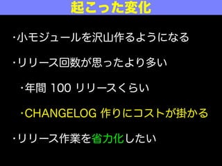 実際にやってみて
•小モジュールを沢山作るようになる
•リリース回数が思ったより多い
•年間 100 リリースくらい
•CHANGELOG 作りにコストが掛かる
•リリース作業を省力化したい
 