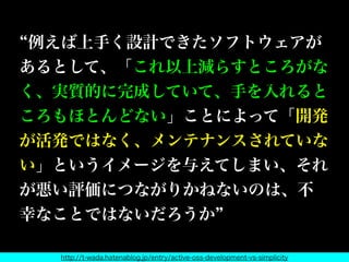 例えば上手く設計できたソフトウェアが
あるとして、「これ以上減らすところがな
く、実質的に完成していて、手を入れると
ころもほとんどない」ことによって「開発
が活発ではなく、メンテナンスされていな
い」というイメージを与えてしまい、それ
が悪い評価につながりかねないのは、不
幸なことではないだろうか
http://t-wada.hatenablog.jp/entry/active-oss-development-vs-simplicity
 