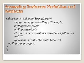 public static void main(String[]args){ 
Puppy myPuppy =newPuppy("tommy"); 
myPuppy.setAge(2); 
myPuppy.getAge(); 
/* You can access instance variable as follows as 
well */ 
System.out.println("Variable Value :"+ 
myPuppy.puppyAge ); 
} 
} 
 