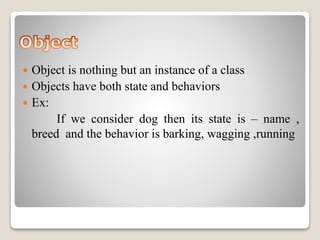  Object is nothing but an instance of a class 
 Objects have both state and behaviors 
 Ex: 
If we consider dog then its state is – name , 
breed and the behavior is barking, wagging ,running 
 