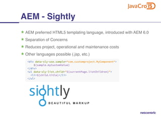 AEM - Sightly
AEM preferred HTML5 templating language, introduced with AEM 6.0
Separation of Concerns
Reduces project, operational and maintenance costs
Other languages possible (.jsp, etc.)
 