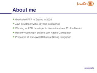 Graduated FER in Zagreb in 2005
Java developer with > 8 years experience
Working as AEM developer in Netcentric since 2013 in Munich
Recently working in projects with Adobe Camapaign
Presented at first JavaCRO about Spring Integration
About me
 