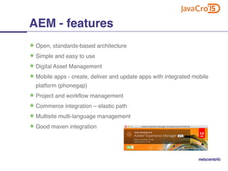 Open, standards-based architecture
Simple and easy to use
Digital Asset Management
Mobile apps - create, deliver and update apps with integrated mobile
platform (phonegap)
Project and workflow management
Commerce integration – elastic path
Multisite multi-language management
Good maven integration
AEM - features
 