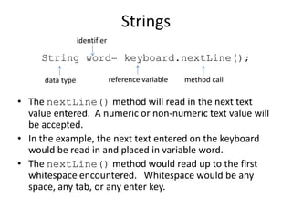 Strings
String word= keyboard.nextLine();
• The nextLine() method will read in the next text
value entered. A numeric or non-numeric text value will
be accepted.
• In the example, the next text entered on the keyboard
would be read in and placed in variable word.
• The nextLine() method would read up to the first
whitespace encountered. Whitespace would be any
space, any tab, or any enter key.
method callreference variabledata type
identifier
 