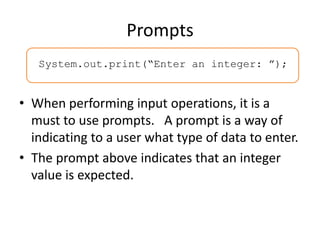 Prompts
System.out.print(“Enter an integer: ”);
• When performing input operations, it is a
must to use prompts. A prompt is a way of
indicating to a user what type of data to enter.
• The prompt above indicates that an integer
value is expected.
 