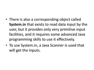 • There is also a corresponding object called
System.in that exists to read data input by the
user, but it provides only very primitive input
facilities, and it requires some advanced Java
programming skills to use it effectively.
• To use System.in, a Java Scanner is used that
will get the inputs.
 