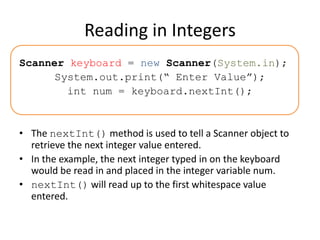 Reading in Integers
Scanner keyboard = new Scanner(System.in);
System.out.print(“ Enter Value”);
int num = keyboard.nextInt();
• The nextInt() method is used to tell a Scanner object to
retrieve the next integer value entered.
• In the example, the next integer typed in on the keyboard
would be read in and placed in the integer variable num.
• nextInt() will read up to the first whitespace value
entered.
 