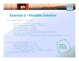 Exercise 2 – Possible Solution
AnimateDOMWithThread = function() {

         var myDiv = document.createElement('div');
         myDiv.style.backgroundColor = quot;#FFFF00quot;;
         myDiv.style.width = quot;100pxquot;;
         myDiv.style.height = quot;100pxquot;;
         myDiv.innerHTML = quot;Some textquot;;
         var body = document.getElementsByTagName('body')[0];
         body.appendChild(myDiv);
         window.myAnimObj = setTimeout(function() {animateBox(myDiv,100, 100)},
20);
}

animateBox = function(myBox, w, h) {
         myBox.style.width = w + 'px';
                                                               Absolute
         myBox.style.height = h + 'px';                        positioning
         var neww = w+1; var newh = h+1;                       not required
         if ((neww <= 300) || (newh <= 300))
                  window.myAnimObj = setTimeout(function()
{animateBox(myBox,neww,newh)}, 20);
}