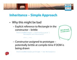 Inheritance – Simple Approach

• Why this might be bad
  – Explicit reference to Rectangle in the
    constructor – brittle                                            ork
                                                        Will still w s
                                                                    ase
     PositionedRectangle = function(x,y,w,h) {          in most c
              Rectangle.call(this,w,h);

             <!-- … -->


  – Constructor assigned to prototype –
    potentially brittle at compile-time if DOM is
    being drawn
     PositionedRectangle.prototype = new Rectangle();