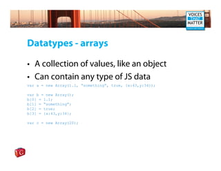 Datatypes - arrays

• A collection of values, like an object
• Can contain any type of JS data
var a = new Array(1.1, “something”, true, {x:43,y:34});

var b = new Array();
b[0] = 1.1;
b[1] = “something”;
b[2] = true;
b[3] = {x:43,y:34};

var c = new Array(20);