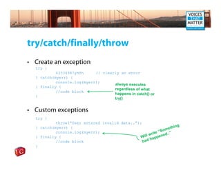 try/catch/finally/throw
• Create an exception
  try {
           43534987yhfh     // clearly an error
  } catch(myerr) {
           console.log(myerr);
                                    always executes
  } finally {
                                    regardless of what
           //code block
                                    happens in catch() or
  }
                                    try()


• Custom exceptions
  try {
           throw(“User entered invalid data..”);
                                                                  hing
                                                              met
  } catch(myerr) {
           console.log(myerr);                            “So
                                                    w rite ned..”
  } finally {                                   Will appe
                                                     h
           //code block                          bad
  }