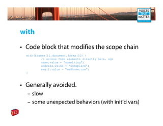 with

• Code block that modifies the scope chain
  with(frames[1].document.forms[0]) {
           // access form elements directly here. eg:
           name.value = “something”;
           address.value = “someplace”;
           email.value = “me@home.com”;
  }



• Generally avoided.
  – slow
  – some unexpected behaviors (with init’d vars)