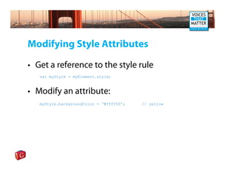 Modifying Style Attributes

• Get a reference to the style rule
   var myStyle = myElement.style;



• Modify an attribute:
   myStyle.backgroundColor = ‘#ffff00’;   // yellow