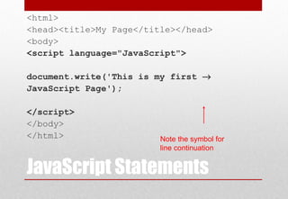 JavaScript Statements
<html>
<head><title>My Page</title></head>
<body>
<script language="JavaScript">
document.write('This is my first →
JavaScript Page');
</script>
</body>
</html> Note the symbol for
line continuation
 