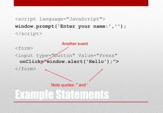 Example Statements
<script language="JavaScript">
window.prompt('Enter your name:','');
</script>
<form>
<input type="button" Value="Press"
onClick="window.alert('Hello');">
</form>
Another event
Note quotes: " and '
 