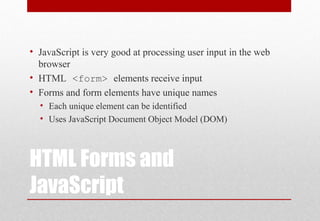 HTML Forms and
JavaScript
• JavaScript is very good at processing user input in the web
browser
• HTML <form> elements receive input
• Forms and form elements have unique names
• Each unique element can be identified
• Uses JavaScript Document Object Model (DOM)
 