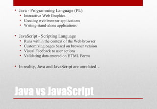 Java vs JavaScript
• Java - Programming Language (PL)
• Interactive Web Graphics
• Creating web browser applications
• Writing stand-alone applications
• JavaScript - Scripting Language
• Runs within the context of the Web browser
• Customizing pages based on browser version
• Visual Feedback to user actions
• Validating data entered on HTML Forms
• In reality, Java and JavaScript are unrelated…
 