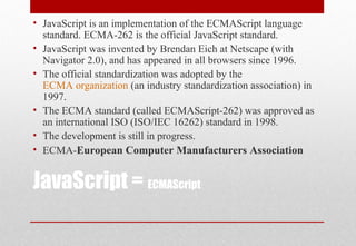 JavaScript = ECMAScript
• JavaScript is an implementation of the ECMAScript language
standard. ECMA-262 is the official JavaScript standard.
• JavaScript was invented by Brendan Eich at Netscape (with
Navigator 2.0), and has appeared in all browsers since 1996.
• The official standardization was adopted by the
ECMA organization (an industry standardization association) in
1997.
• The ECMA standard (called ECMAScript-262) was approved as
an international ISO (ISO/IEC 16262) standard in 1998.
• The development is still in progress.
• ECMA-European Computer Manufacturers Association
 