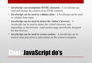 Cont- JavaScript do’s
• JavaScript can manipulate HTML elements - A JavaScript can
read and change the content of an HTML element
• JavaScript can be used to validate data - A JavaScript can be used
to validate form input
• JavaScript can be used to detect the visitor's browser - A
JavaScript can be used to detect the visitor's browser, and -
depending on the browser - load another page specifically designed
for that browser
• JavaScript can be used to create cookies - A JavaScript can be
used to store and retrieve information on the visitor's computer
 