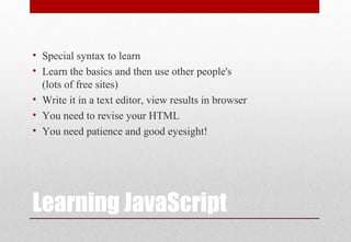 Learning JavaScript
• Special syntax to learn
• Learn the basics and then use other people's
(lots of free sites)
• Write it in a text editor, view results in browser
• You need to revise your HTML
• You need patience and good eyesight!
 