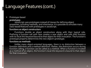 Language Features (cont.)
   Prototype-based
    prototypes
          JavaScript uses prototypes instead of classes for defining object
    properties, including methods, and inheritance. It is possible to simulate many
    class-based features with prototypes in JavaScript.
    functions as object constructors
          Functions double as object constructors along with their typical role.
    Prefixing a function call with new creates a new object and calls that function
    with its local this keyword bound to that object for that invocation. The function's
    prototype property determines the new object's prototype.
    functions as methods
          Unlike many object-oriented languages, there is no distinction between a
    function definition and a method definition. Rather, the distinction occurs during
    function calling; a function can be called as a method. When a function is invoked
    as a method of an object, the function's local this keyword is bound to that object
    for that invocation.




                                                                                           10
 